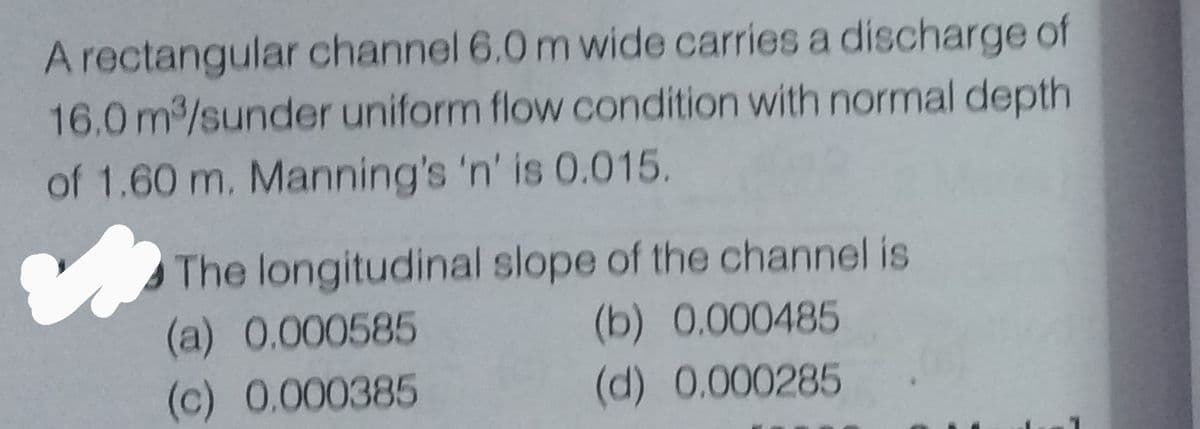 A rectangular channel 6.0 m wide carries a discharge of
16.0 m³/sunder uniform flow condition with normal depth
of 1.60 m. Manning's 'n' is 0.015.
The longitudinal slope of the channel is
(a) 0.000585
(b) 0.000485
(c) 0.000385
(d) 0.000285