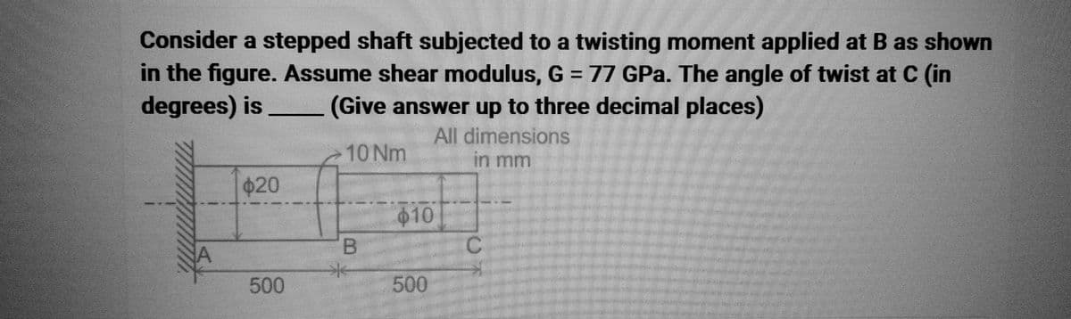 Consider a stepped shaft subjected to a twisting moment applied at B as shown
in the figure. Assume shear modulus, G = 77 GPa. The angle of twist at C (in
degrees) is (Give answer up to three decimal places)
All dimensions
10 Nm
in mm
$20
500
B
44
S
$10
500
C