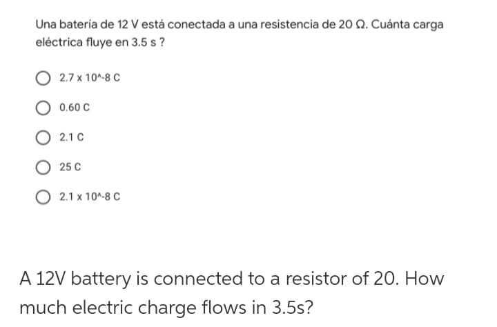 Una batería de 12 V está conectada a una resistencia de 20 92. Cuánta carga
eléctrica fluye en 3.5 s?
2.7 x 10^-8 C
0.60 C
O 2.1 C
25 C
2.1 x 10^-8 C
A 12V battery is connected to a resistor of 20. How
much electric charge flows in 3.5s?