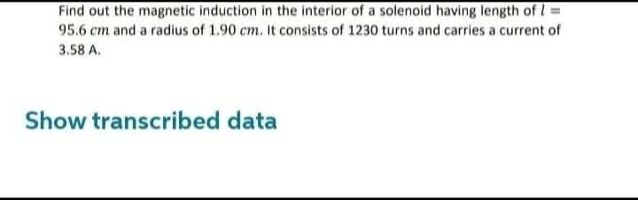 Find out the magnetic induction in the interior of a solenoid having length of 1 =
95.6 cm and a radius of 1.90 cm. It consists of 1230 turns and carries a current of
3.58 A.
Show transcribed data