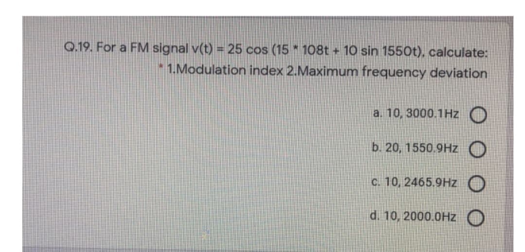 Q.19. For a FM signal v(t) = 25 cos (15 * 108t + 10 sin 1550t), calculate:
1.Modulation index 2.Maximum frequency deviation
a. 10, 3000.1Hz
b. 20, 1550.9Hz
c. 10, 2465.9Hz
d. 10, 2000.0Hz