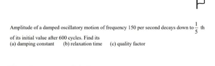 Amplitude of a damped oscillatory motion of frequency 150 per second decays down to-
of its initial value after 600 cycles. Find its
(a) damping constant (b) relaxation time
(c) quality factor
7
€