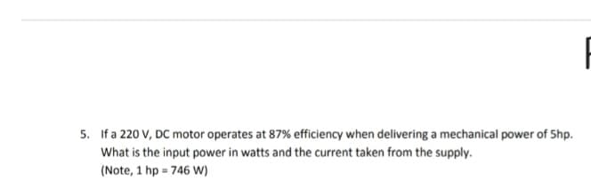 5. If a 220 V, DC motor operates at 87% efficiency when delivering a mechanical power of Shp.
What is the input power in watts and the current taken from the supply.
(Note, 1 hp = 746 W)