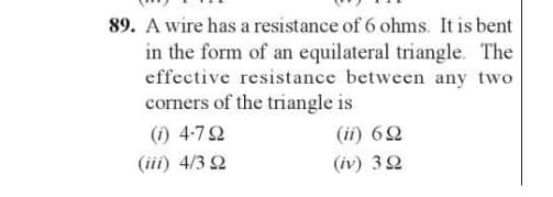 89. A wire has a resistance of 6 ohms. It is bent
in the form of an equilateral triangle. The
effective resistance between any two
corners of the triangle is
(0) 4-7 Ω
(ii) 6Ω
(iii) 4/3 92
(iv) 322