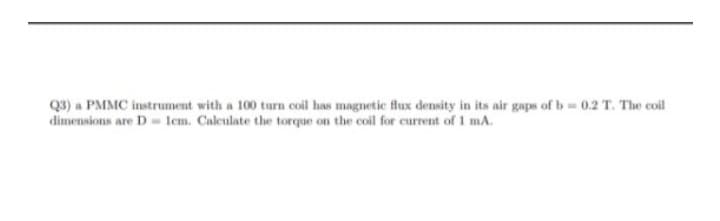 Q3) a PMMC instrument with a 100 turn coil has magnetic flux density in its air gaps of b=0.2 T. The coil
dimensions are D = 1cm. Calculate the torque on the coil for current of 1 mA.