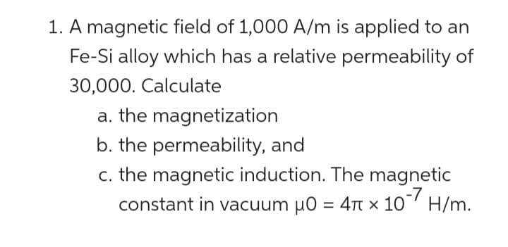 1. A magnetic field of 1,000 A/m is applied to an
Fe-Si alloy which has a relative permeability of
30,000. Calculate
a. the magnetization
b. the permeability, and
c. the magnetic induction. The magnetic
constant in vacuum μ0 = 4 x 10-7 H/m.