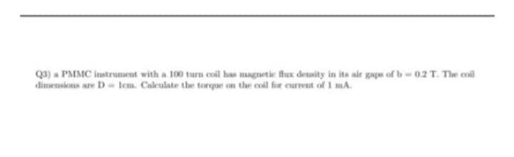 Q3) a PMMC instrument with a 100 turn coil has magnetic flux density in its air gaps of b-0.2 T. The coil
dimensions are D lem. Calculate the torque on the coil for current of 1 mA.