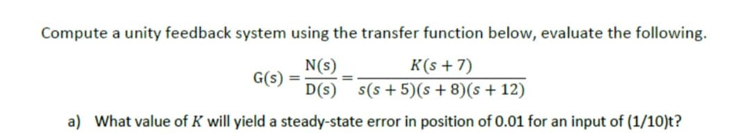 Compute a unity feedback system using the transfer function below, evaluate the following.
N(s)
K(s+7)
G(s)
D(s) s(s+5)(s+8)(s +12)
a) What value of K will yield a steady-state error in position of 0.01 for an input of (1/10)t?