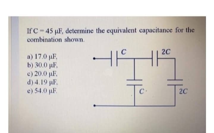 If C 45 µF, determine the equivalent capacitance for the
combination shown.
a) 17.0 µF,
b) 30.0 µF,
c) 20.0 µF.
d) 4.19 µF.
e) 54.0 µF.
C
4 HIS
Tc.
C
2C
2C