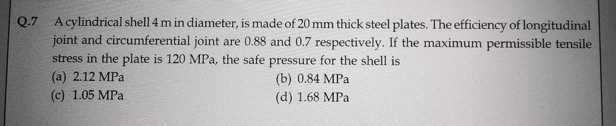 Q.7 A cylindrical shell 4 m in diameter, is made of 20 mm thick steel plates. The efficiency of longitudinal
joint and circumferential joint are 0.88 and 0.7 respectively. If the maximum permissible tensile
stress in the plate is 120 MPa, the safe pressure for the shell is
(a) 2.12 MPa
(b) 0.84 MPa
(c) 1.05 MPa
(d) 1.68 MPa