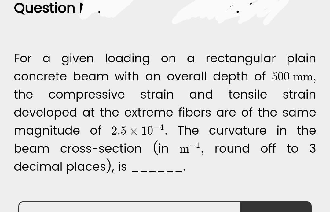 Question
For a given loading on a rectangular plain
concrete beam with an overall depth of 500 mm,
the compressive strain and tensile strain
developed at the extreme fibers are of the same
magnitude of 2.5 x 10-4. The curvature in the
beam cross-section (in m-¹, round off to 3
decimal places), is