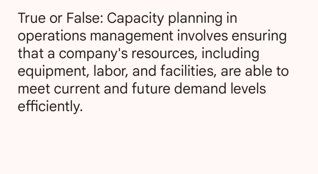 True or False: Capacity planning in
operations management involves ensuring
that a company's resources, including
equipment, labor, and facilities, are able to
meet current and future demand levels
efficiently.