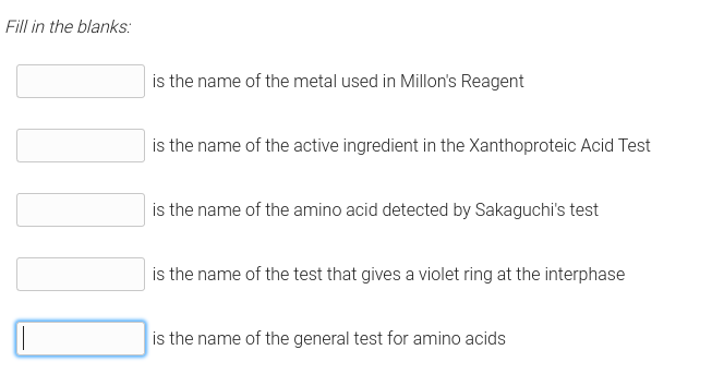 Fill in the blanks:
is the name of the metal used in Millon's Reagent
is the name of the active ingredient in the Xanthoproteic Acid Test
is the name of the amino acid detected by Sakaguchi's test
is the name of the test that gives a violet ring at the interphase
is the name of the general test for amino acids
