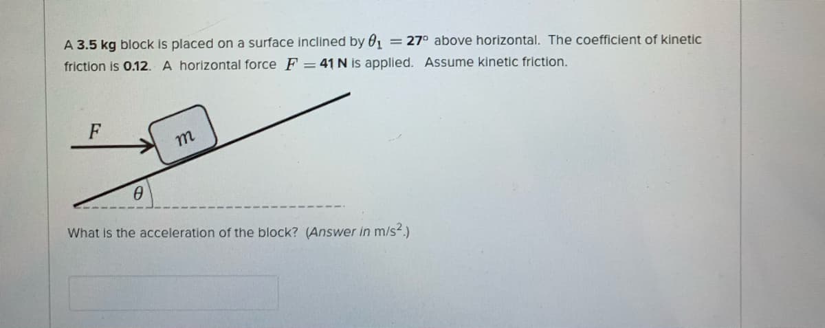 A 3.5 kg block is placed on a surface inclined by 0, = 27° above horizontal. The coefficient of kinetic
friction is 0.12. A horizontal force F = 41 N is applied. Assume kinetic friction.
F
m
What is the acceleration of the block? (Answer in m/s2.)
