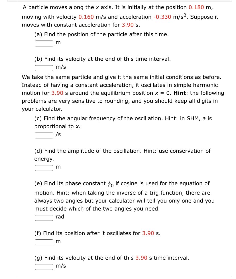 A particle moves along the x axis. It is initially at the position 0.180 m,
moving with velocity 0.160 m/s and acceleration -0.330 m/s2. Suppose it
moves with constant acceleration for 3.90 s.
(a) Find the position of the particle after this time.
m
(b) Find its velocity at the end of this time interval.
m/s
We take the same particle and give it the same initial conditions as before.
Instead of having a constant acceleration, it oscillates in simple harmonic
motion for 3.90 s around the equilibrium position x = 0. Hint: the following
problems are very sensitive to rounding, and you should keep all digits in
your calculator.
(c) Find the angular frequency of the oscillation. Hint: in SHM, a is
proportional to x.
/s
(d) Find the amplitude of the oscillation. Hint: use conservation of
energy.
m
(e) Find its phase constant o, if cosine is used for the equation of
motion. Hint: when taking the inverse of a trig function, there are
always two angles but your calculator will tell you only one and you
must decide which of the two angles you need.
rad
(f) Find its position after it oscillates for 3.90 s.
(g) Find its velocity at the end of this 3.90 s time interval.
m/s

