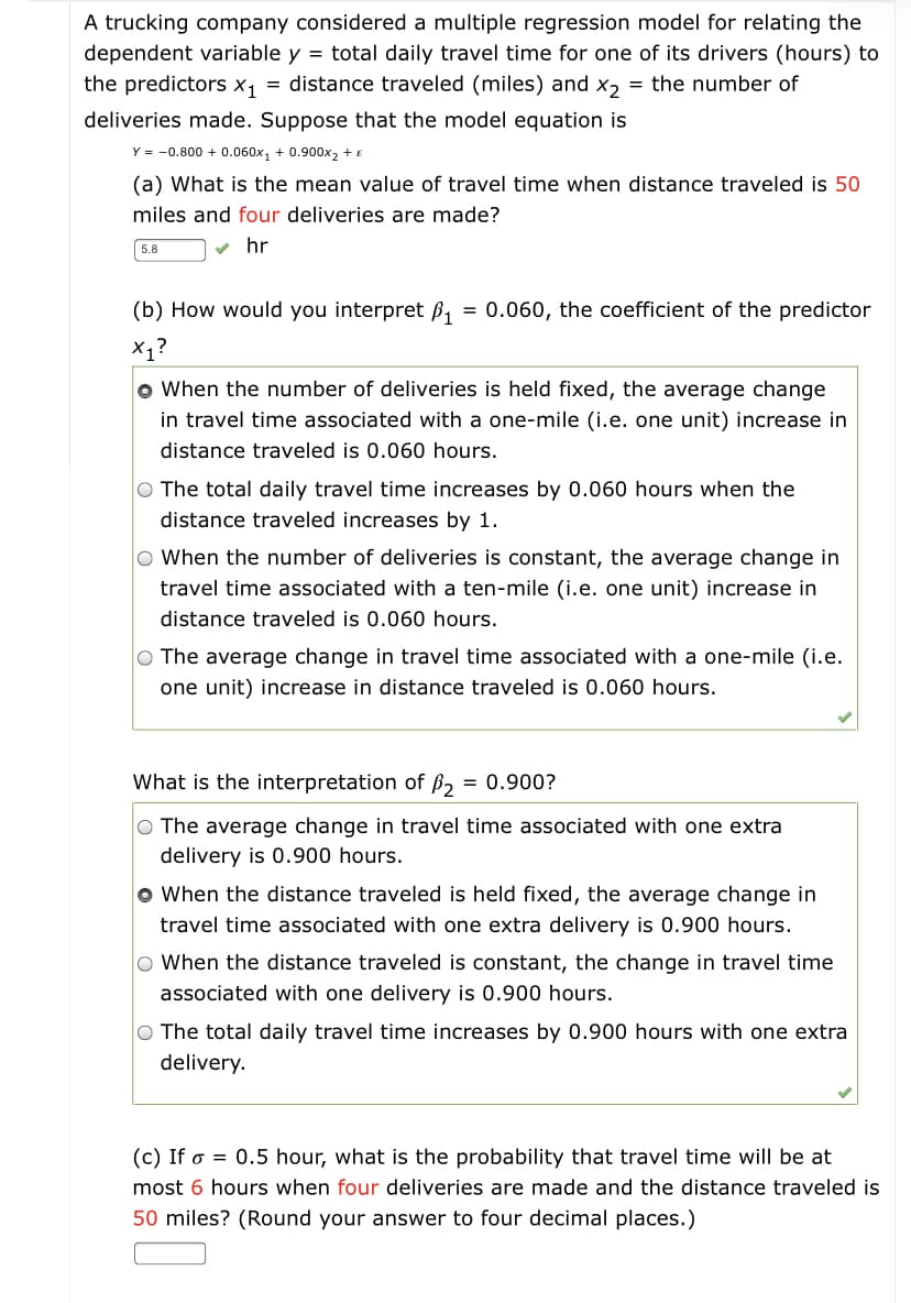 A trucking company considered a multiple regression model for relating the
dependent variable y = total daily travel time for one of its drivers (hours) to
the predictors x, = distance traveled (miles) and x, = the number of
deliveries made. Suppose that the model equation is
Y = -0.800 + 0.060x, + 0.900x2 + €
(a) What is the mean value of travel time when distance traveled is 50
miles and four deliveries are made?
5.8
v hr
(b) How would you interpret ß1
= 0.060, the coefficient of the predictor
X1?
o When the number of deliveries is held fixed, the average change
in travel time associated with a one-mile (i.e. one unit) increase in
distance traveled is 0.060 hours.
O The total daily travel time increases by 0.060 hours when the
distance traveled increases by 1.
O When the number of deliveries is constant, the average change in
travel time associated with a ten-mile (i.e. one unit) increase in
distance traveled is 0.060 hours.
O The average change in travel time associated with a one-mile (i.e.
one unit) increase in distance traveled is 0.060 hours.
What is the interpretation of ß, = 0.900?
O The average change in travel time associated with one extra
delivery is 0.900 hours.
o When the distance traveled is held fixed, the average change in
travel time associated with one extra delivery is 0.900 hours.
O When the distance traveled is constant, the change in travel time
associated with one delivery is 0.900 hours.
O The total daily travel time increases by 0.900 hours with one extra
delivery.
(c) If o = 0.5 hour, what is the probability that travel time will be at
most 6 hours when four deliveries are made and the distance traveled is
50 miles? (Round your answer to four decimal places.)
