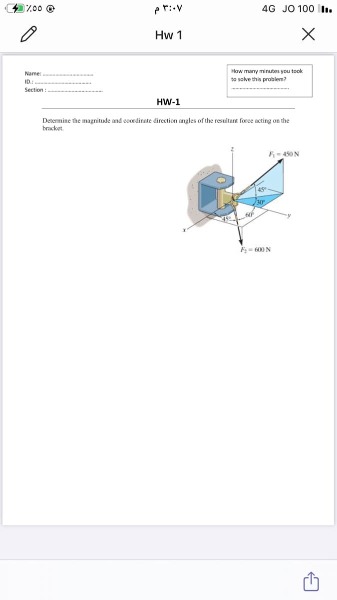 %.00 @
4G JO 100 I.
Hw 1
Name:
How many minutes you took
ID.
to solve this problem?
Section:
HW-1
Determine the magnitude and coordinate direction angles of the resultant force acting on the
bracket.
F = 450 N
45
60
F, = 600 N
