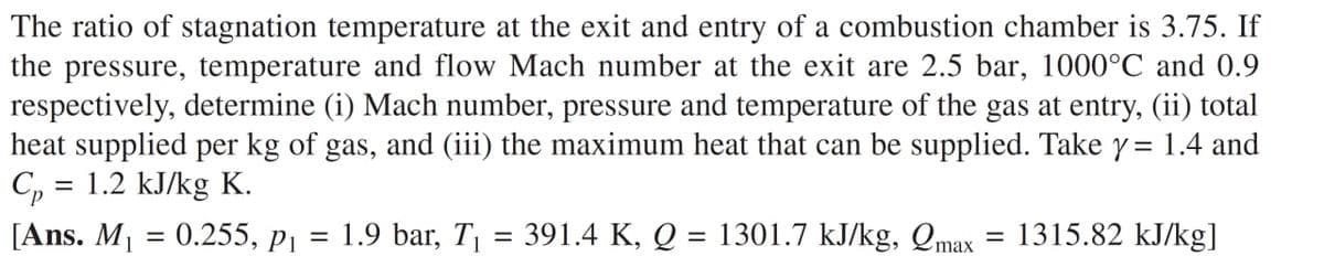 The ratio of stagnation temperature at the exit and entry of a combustion chamber is 3.75. If
the pressure, temperature and flow Mach number at the exit are 2.5 bar, 1000°C and 0.9
respectively, determine (i) Mach number, pressure and temperature of the gas at entry, (ii) total
heat supplied per kg of gas, and (iii) the maximum heat that can be supplied. Take y= 1.4 and
C, = 1.2 kJ/kg K.
[Ans. M1 = 0.255, p1
1.9 bar, T, = 391.4 K, Q = 1301.7 kJ/kg, Qmax
1315.82 kJ/kg]
