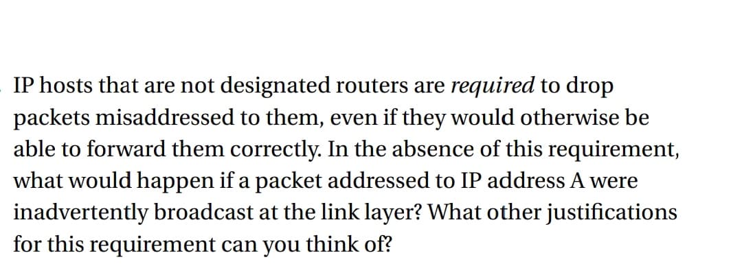 IP hosts that are not designated routers are required to drop
packets misaddressed to them, even if they would otherwise be
able to forward them correctly. In the absence of this requirement,
what would happen if a packet addressed to IP address A were
inadvertently broadcast at the link layer? What other justifications
for this requirement can you think of?