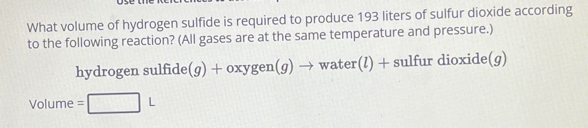 What volume of hydrogen sulfide is required to produce 193 liters of sulfur dioxide according
to the following reaction? (All gases are at the same temperature and pressure.)
hydrogen sulfide (g) + oxygen (g) → water (l) + sulfur dioxide(g)
Volume =
L