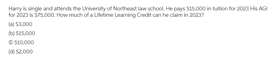 Harry is single and attends the University of Northeast law school. He pays $15,000 in tuition for 2023 His AGI
for 2023 is $75,000. How much of a Lifetime Learning Credit can he claim in 2023?
(a) $3,000
(b) $15,000
© $10,000
(d) $2,000