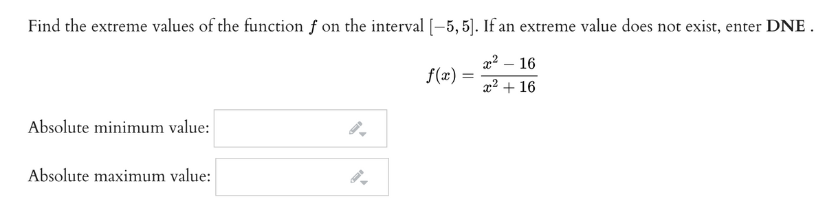Find the extreme values of the function f on the interval [-5, 5]. If an extreme value does not exist, enter DNE .
16
f(x) =
x2 + 16
Absolute minimum value:
Absolute maximum value:
