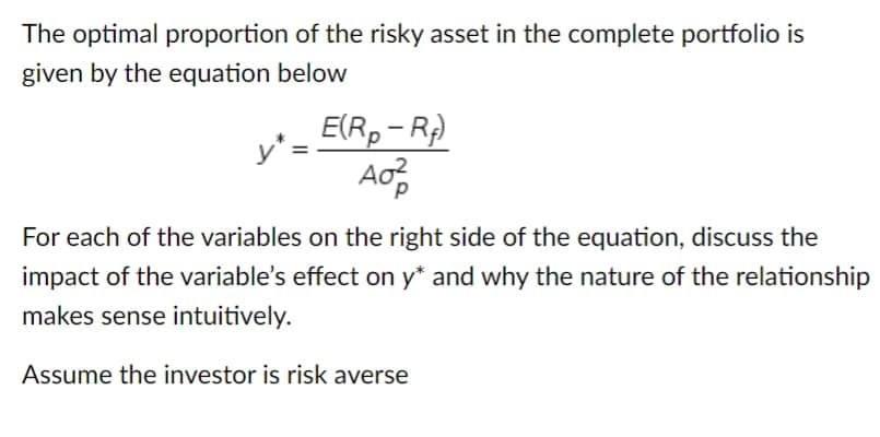 The optimal proportion of the risky asset in the complete portfolio is
given by the equation below
y*=
E(Rp− Rf)
A0²
For each of the variables on the right side of the equation, discuss the
impact of the variable's effect on y* and why the nature of the relationship
makes sense intuitively.
Assume the investor is risk averse