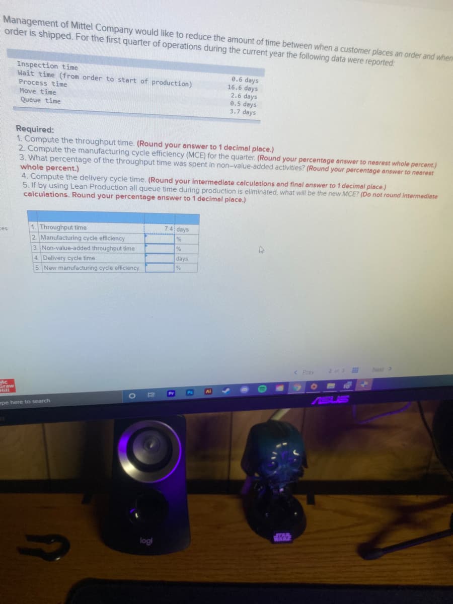 Management of Mittel Company would like to reduce the amount of time between whena customer places an order and when
order is shipped. For the first quarter of operations during the current year the following data were reported:
Inspection time
Wait time (from order to start of production)
Process time
Move time
Queue time
0.6 days
16.6 days
2.6 days
0.5 days
3.7 days
Required:
1. Compute the throughput time. (Round your answer to 1 decimal place.)
2. Compute the manufacturing cycle efficiency (MCE) for the quarter. (Round your percentage answer to nearest whole percent.)
3. What percentage of the throughput time was spent in non-value-added activities? (Round your percentage answer to nearest
whole percent.)
4. Compute the delivery cycle time. (Round your intermediate calculations and final answer to 1 decimal place.)
5. If by using Lean Production all queue time during production is eliminated, what will be the new MCE? (Do not round intermediate
calculations. Round your percentage answer to 1 decimal place.)
7.4 days
1. Throughput time
2. Manufacturing cycle efficiency
3. Non-value-added throughput time
4. Delivery cycle time
ces
days
%
5. New manufacturing cycle efficiency
Next >
< Prev
2 of 3
Graw
Ps
Al
Pr
pe here to search
logi
