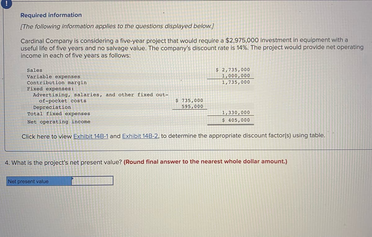 Required information
[The following information applies to the questions displayed below.]
Cardinal Company is considering a five-year project that would require a $2,975,000 investment in equipment with a
useful life of five years and no salvage value. The company's discount rate is 14%. The project would provide net operating
income in each of five years as follows:
$ 2,735,000
1,000,000
1,735,000
Sales
Variable expenses
Contribution margin
Fixed expenses:
Advertising, salaries, and other fixed out-
of-pocket costs
Depreciation
Total fixed expenses
$ 735,000
595,000
1,330,000
$ 405,000
Net operating income
Click here to view Exhibit 14B-1 and Exhibit 14B-2, to determine the appropriate discount factor(s) using table.
4. What is the project's net present value? (Round final answer to the nearest whole dollar amount.)
Net present value
