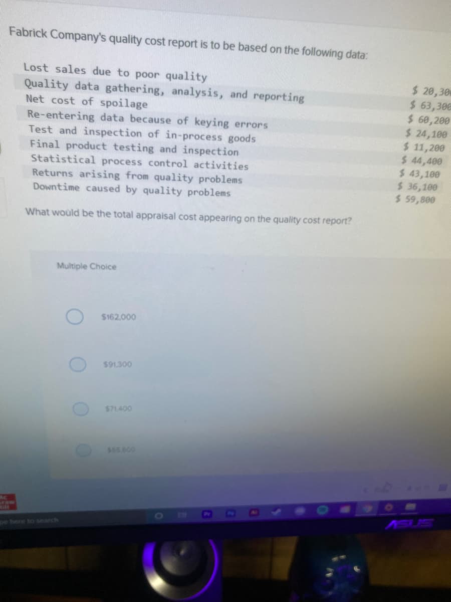 Fabrick Company's quality cost report is to be based on the following data:
Lost sales due to poor quality
Quality data gathering, analysis, and reporting
Net cost of spoilage
Re-entering data because of keying errors
Test and inspection of in-process goods
Final product testing and inspection
Statistical process control activities
Returns arising from quality problems
Downtime caused by quality problems
$ 20,30
$ 63,306
$ 60,200
$ 24,100
$ 11,200
$ 44,400
$ 43,100
$ 36,100
$ 59,800
What would be the total appraisal cost appearing on the quality cost report?
Multiple Choice
$162,000
$91,300
$71.400
$55.600
[O
ASUS
ge here to search
