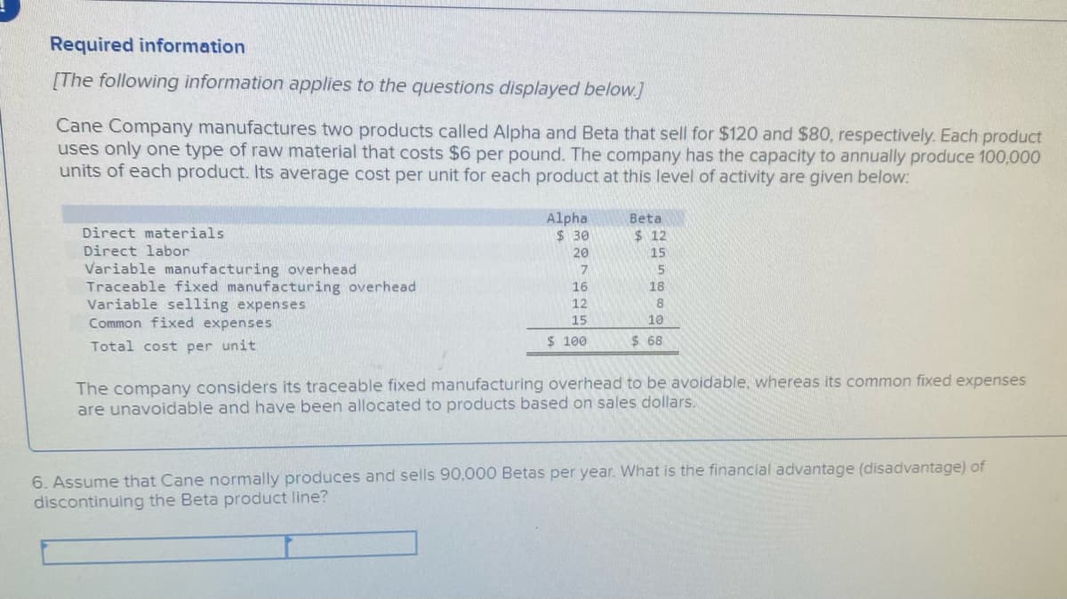 Required information
[The following information applies to the questions displayed below.]
Cane Company manufactures two products called Alpha and Beta that sell for $120 and $80, respectively. Each product
uses only one type of raw material that costs $6 per pound. The company has the capacity to annually produce 100,000
units of each product. Its average cost per unit for each product at this level of activity are given below:
Alpha
$ 30
Beta
Direct materials
$ 12
Direct labor
20
15
Variable manufacturing overhead
Traceable fixed manufacturing overhead
Variable selling expenses
Common fixed expenses
15
16
18
12
8
15
10
$ 100
$ 68
Total cost per unit
The company considers its traceable fixed manufacturing overhead to be avoidable, whereas its common fixed expenses
are unavoidable and have been allocated to products based on sales dollars.
6. Assume that Cane normally produces and sells 90,000 Betas per year. What is the financial advantage (disadvantage) of
discontinuing the Beta product line?
