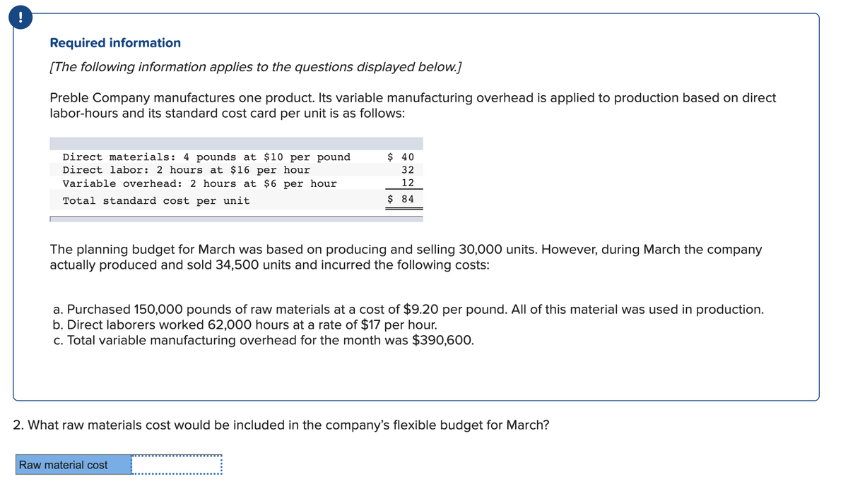 Required information
[The following information applies to the questions displayed below.]
Preble Company manufactures one product. Its variable manufacturing overhead is applied to production based on direct
labor-hours and its standard cost card per unit is as follows:
Direct materials: 4 pounds at $10 per pound
Direct labor: 2 hours at $16 per hour
Variable overhead: 2 hours at $6 per hour
$ 40
32
12
Total standard cost per unit
$ 84
The planning budget for March was based on producing and selling 30,000 units. However, during March the company
actually produced and sold 34,500 units and incurred the following costs:
a. Purchased 150,000 pounds of raw materials at a cost of $9.20 per pound. All of this material was used in production.
b. Direct laborers worked 62,000 hours at a rate of $17 per hour.
c. Total variable manufacturing overhead for the month was $390,600.
2. What raw materials cost would be included in the company's flexible budget for March?
Raw material cost
