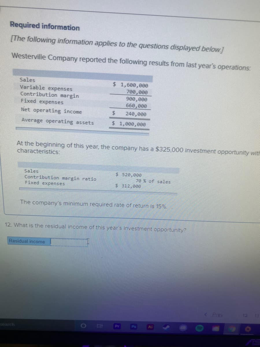 Required information
[The following information applies to the questions displayed below.]
Westerville Company reported the following results from last year's operations:
Sales
Variable expenses
Contribution margin
Fixed expenses
$ 1,600,000
700,000
900,000
660,000
Net operating income
$4
240,000
Average operating assets
$ 1,000,000
At the beginning of this year, the company has a $325,000 investment opportunity with
characteristics:
Sales
$ 520,000
Contribution margin ratio
Fixed expenses
70 % of sales
$ 312,000
The company's minimum required rate of return is 15%.
12. What is the residual income of this year's investment opportunity?
Residual income
< Prev
12
13
search
