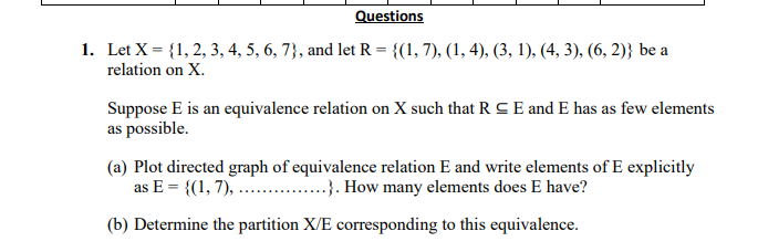 Questions
1. Let X = {1, 2, 3, 4, 5, 6, 7}, and let R = {(1, 7), (1, 4), (3, 1), (4, 3), (6, 2)} be a
relation on X.
Suppose E is an equivalence relation on X such that R CE and E has as few elements
as possible.
(a) Plot directed graph of equivalence relation E and write elements of E explicitly
as E = {(1, 7), .. .}. How many elements does E have?
(b) Determine the partition X/E corresponding to this equivalence.
