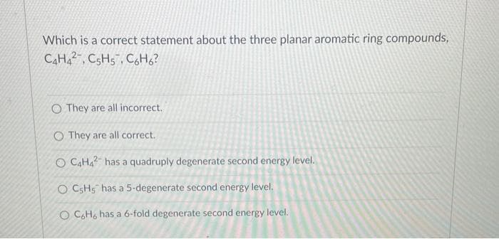 Which is a correct statement about the three planar aromatic ring compounds,
C4H42, C5H5, C6H6?
O They are all incorrect.
O They are all correct.
O C4H42 has a quadruply degenerate second energy level.
O C5H5 has a 5-degenerate second energy level.
O CoHo has a 6-fold degenerate second energy level.