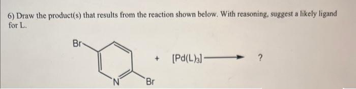 6) Draw the product(s) that results from the reaction shown below. With reasoning, suggest a likely ligand
for L.
Br
+ [Pd(L)3]-
Br