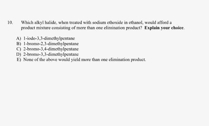 10.
Which alkyl halide, when treated with sodium ethoxide in ethanol, would afford a
product mixture consisting of more than one elimination product? Explain your choice.
A) 1-iodo-3,3-dimethylpentane
B)
1-bromo-2,3-dimethylpentane
C) 2-bromo-3,4-dimethylpentane
D) 2-bromo-3,3-dimethylpentane
E) None of the above would yield more than one elimination product.