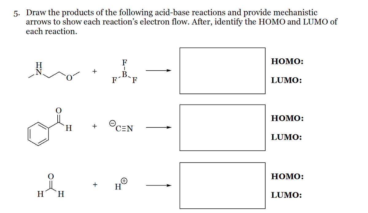 5. Draw the products of the following acid-base reactions and provide mechanistic
arrows to show each reaction's electron flow. After, identify the HOMO and LUMO of
each reaction.
H
H
`H
`H
+
+
F
|
B.
F
CEN
H
HOMO:
LUMO:
HOMO:
LUMO:
HOMO:
LUMO:
