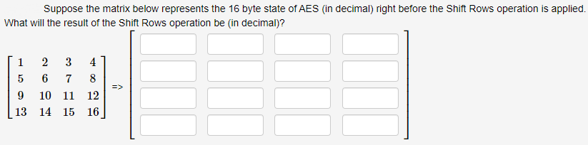 Suppose the matrix below represents the 16 byte state of AES (in decimal) right before the Shift Rows operation is applied.
What will the result of the Shift Rows operation be (in decimal)?
1
2
3
5
6 7
9 10 11 12
4
8
26
13 14 15 16
=>