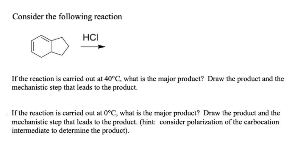 Consider the following reaction
HCI
If the reaction is carried out at 40°C, what is the major product? Draw the product and the
mechanistic step that leads to the product.
If the reaction is carried out at 0°C, what is the major product? Draw the product and the
mechanistic step that leads to the product. (hint: consider polarization of the carbocation
intermediate to determine the product).
