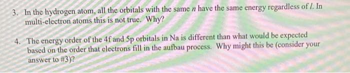3. In the hydrogen atom, all the orbitals with the same n have the same energy regardless of I. In
multi-electron atoms this is not true. Why?
4. The energy order of the 4f and 5p orbitals in Na is different than what would be expected
based on the order that electrons fill in the aufbau process. Why might this be (consider your
answer to #3)?