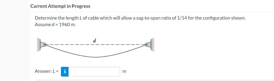 Current Attempt in Progress
Determine the length L of cable which will allow a sag-to-span ratio of 1/14 for the configuration shown.
Assume d = 1960 m.
d
Answer: L =i
