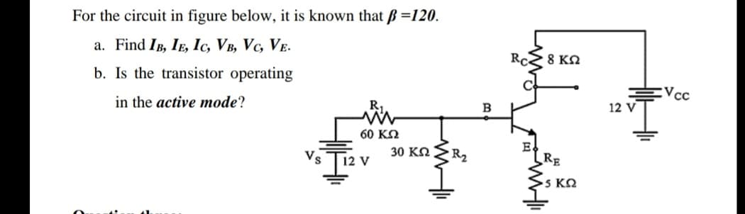 For the circuit in figure below, it is known that Bß =120.
a. Find IB, IE, Ic, VB, Vc, VE.
RC
8 ΚΩ
b. Is the transistor operating
:Vcc
in the active mode?
12 V
60 KQ
Vs
12 V
30 KN
R2
RE
5 ΚΩ
