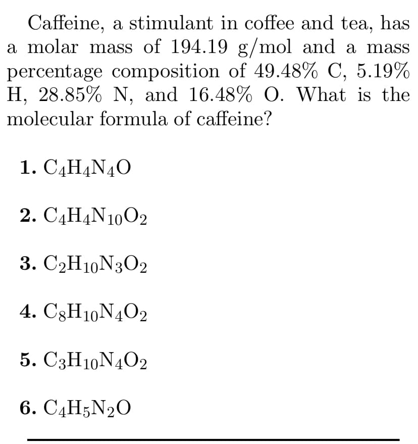 Caffeine, a stimulant in coffee and tea, has
a molar mass of 194.19 g/mol and a mass
percentage composition of 49.48% C, 5.19%
H, 28.85% N, and 16.48% O. What is the
molecular formula of caffeine?
1. C4H4N40
2. САН4N1002
3. C2H10N3O2
4. C3H10N4O2
5. C3H10N4O2
6. C4H;N2O
