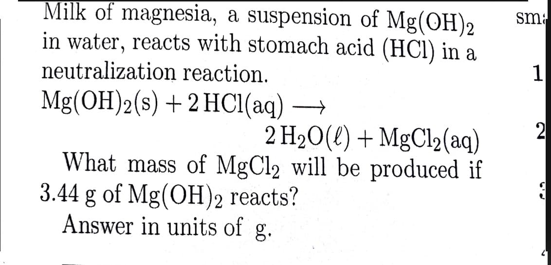 Milk of magnesia, a suspension of Mg(OH)2
in water, reacts with stomach acid (HCl) in a
neutralization reaction.
sm
1
Mg(OH)2(s) +2 HC1(aq) –
2 H2O(2) + MgCl2(aq)
2
What mass of MgCl2 will be produced if
3.44 g of Mg(OH)2 reacts?
Answer in units of g.
2-
