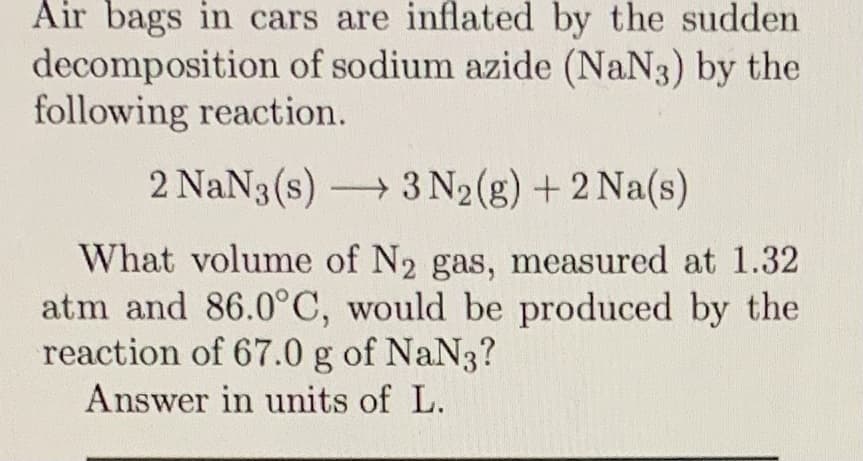 Air bags in cars are inflated by the sudden
decomposition of sodium azide (NaN3) by the
following reaction.
2 NaN3 (s) 3 N2(g) + 2 Na(s)
What volume of N2 gas, measured at 1.32
atm and 86.0°C, would be produced by the
reaction of 67.0 g of NaN3?
Answer in units of L.
