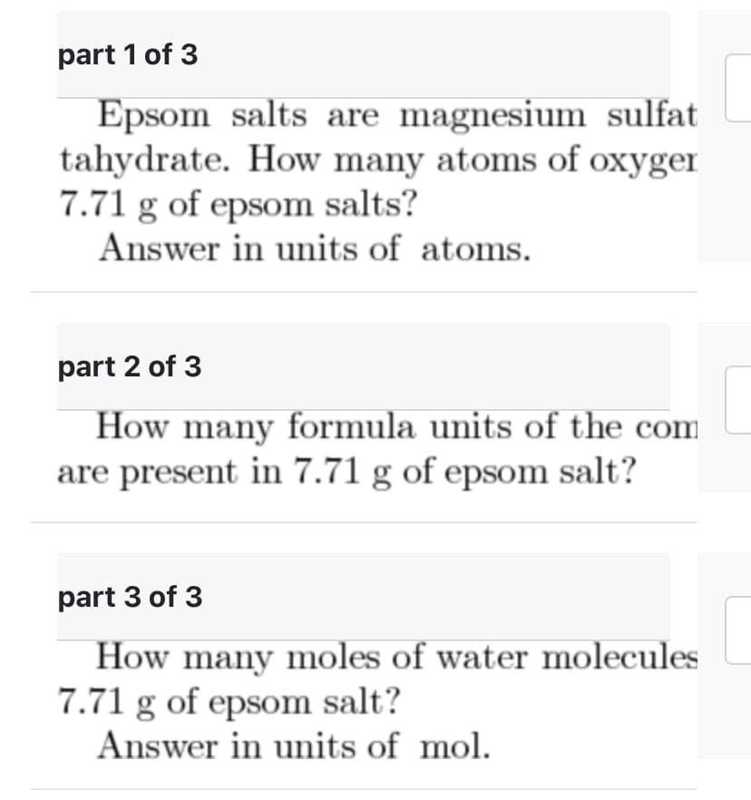 part 1 of 3
Epsom salts are magnesium sulfat
tahydrate. How many atoms of oxyger
7.71 g of epsom salts?
Answer in units of atoms.
part 2 of 3
How many formula units of the com
are present in 7.71 g of epsom salt?
part 3 of 3
How many moles of water molecules
7.71 g of epsom salt?
Answer in units of mol.
