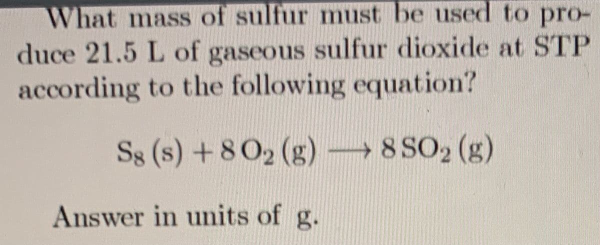 What mass of sulfur must be used to pro-
duce 21.5 L of gaseous sulfur dioxide at STP
according to the following equation?
S8 (s) + 8 02 (g) 8 SO2 (g)
Answer in units of g.
