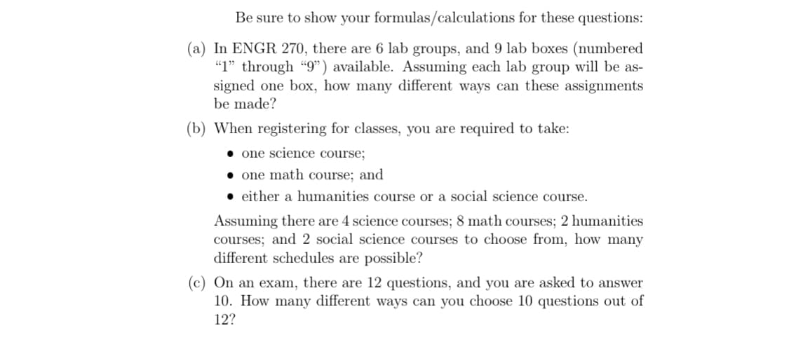 Be sure to show your formulas/calculations for these questions:
(a) In ENGR 270, there are 6 lab groups, and 9 lab boxes (numbered
"1" through "9") available. Assuming each lab group will be as-
signed one box, how many different ways can these assignments
be made?
(b) When registering for classes, you are required to take:
one science course;
one math course; and
either a humanities course or a social science course.
Assuming there are 4 science courses; 8 math courses; 2 humanities
courses; and 2 social science courses to choose from, how many
different schedules are possible?
(c) On an exam, there are 12 questions, and you are asked to answer
10. How many different ways can you choose 10 questions out of
12?
