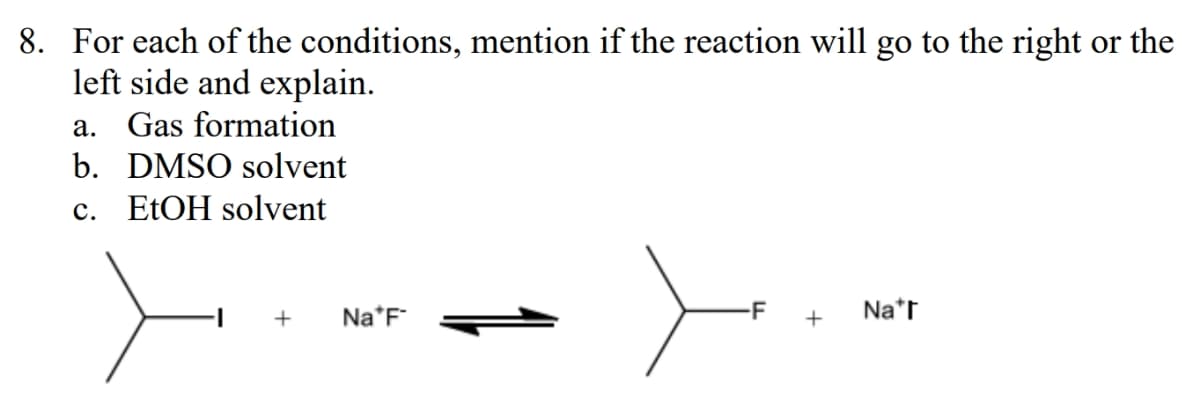 8. For each of the conditions, mention if the reaction will go to the right or the
left side and explain.
a. Gas formation
b. DMSO solvent
c. EtOH solvent
+
Na*F
+
Nar